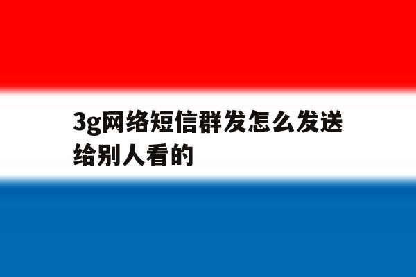 3g网络短信群发怎么发送给别人看的 3g网络短信群发怎么发送给别人看的