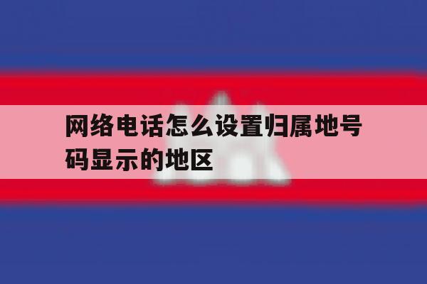 网络电话怎么设置归属地号码显示的地区 网络电话怎么设置归属地号码显示的地区