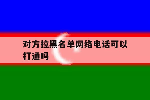 对方拉黑名单网络电话可以打通吗 对方拉黑名单网络电话可以打通吗