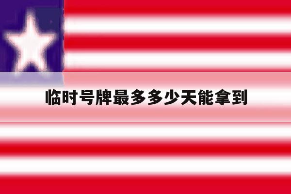 临时号牌最多多少天能拿到 临时号牌最多多少天能拿到