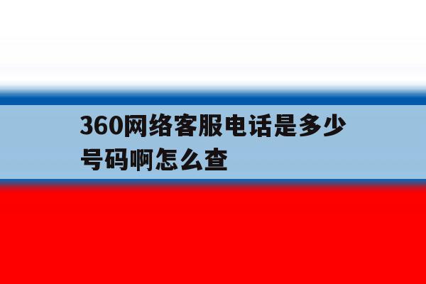 360网络客服电话是多少号码啊怎么查 360网络客服电话是多少号码啊怎么查