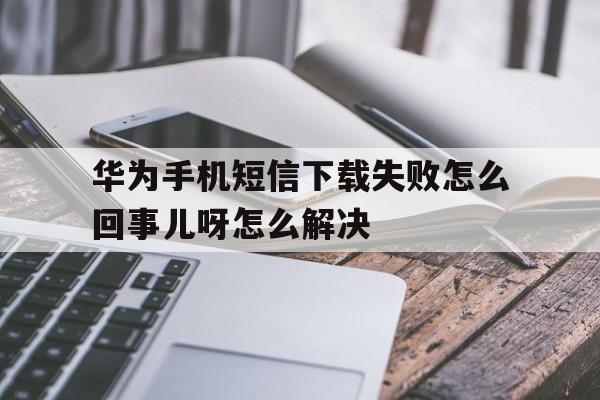 华为手机短信下载失败怎么回事儿呀怎么解决 华为手机短信下载失败怎么回事儿呀怎么解决